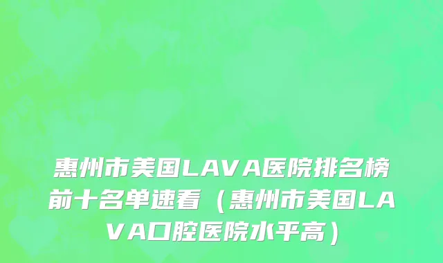 惠州市美国LAVA医院排名榜前十名单速看（惠州市美国LAVA口腔医院水平高）