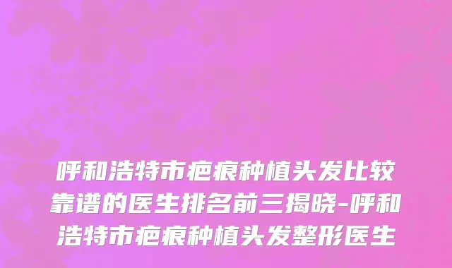 呼和浩特市疤痕种植头发比较靠谱的医生排名前三揭晓-呼和浩特市疤痕种植头发整形医生