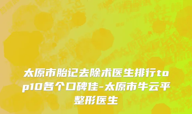 太原市胎记去除术医生排行top10各个口碑佳-太原市牛云平整形医生