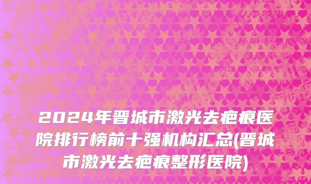 2024年晋城市激光去疤痕医院排行榜前十强机构汇总(晋城市激光去疤痕整形医院)