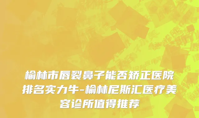 榆林市唇裂鼻子能否矫正医院排名实力牛-榆林尼斯汇医疗美容诊所值得推荐