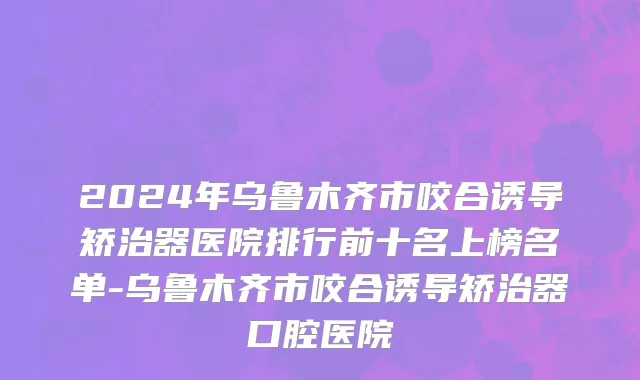 2024年乌鲁木齐市咬合诱导矫治器医院排行前十名上榜名单-乌鲁木齐市咬合诱导矫治器口腔医院