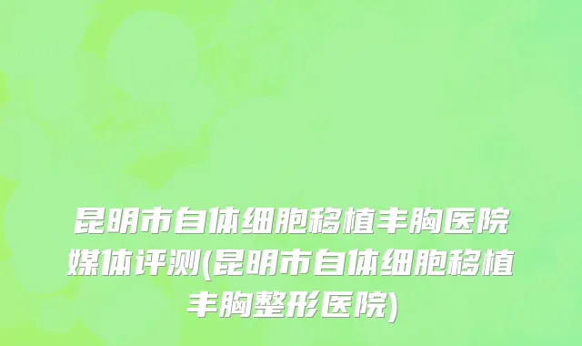 昆明市自体细胞移植丰胸医院媒体评测(昆明市自体细胞移植丰胸整形医院)