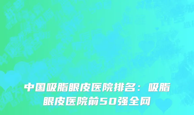 中国吸脂眼皮医院排名：吸脂眼皮医院前50强全网