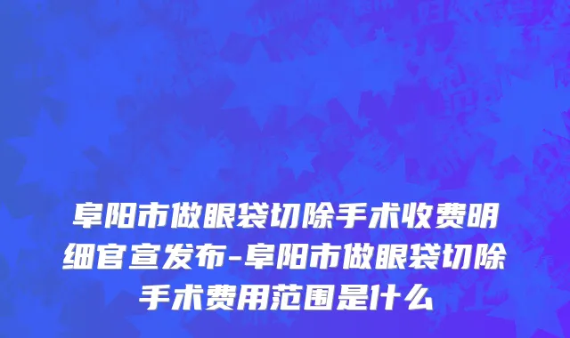 阜阳市做眼袋切除手术收费明细官宣发布-阜阳市做眼袋切除手术费用范围是什么