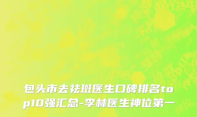 包头市去祛斑医生口碑排名top10强汇总-李林医生神位第一