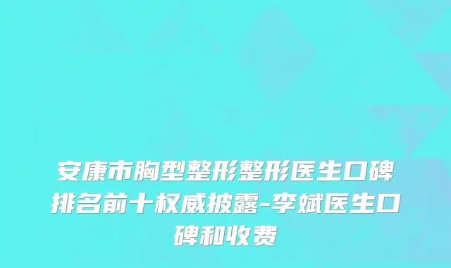 安康市胸型整形整形医生口碑排名前十权威披露-李斌医生口碑和收费