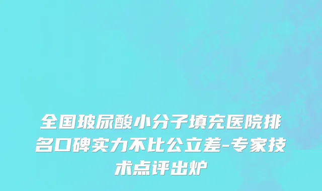 全国玻尿酸小分子填充医院排名口碑实力不比公立差-专家技术点评出炉
