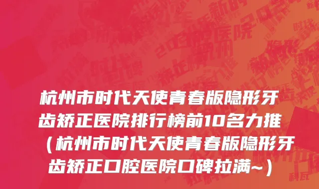 杭州市时代天使青春版隐形牙齿矫正医院排行榜前10名力推（杭州市时代天使青春版隐形牙齿矫正口腔医院口碑拉满~）