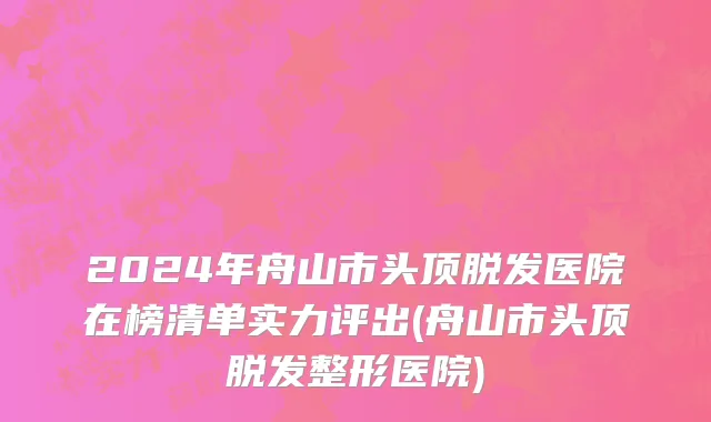 2024年舟山市头顶脱发医院在榜清单实力评出(舟山市头顶脱发整形医院)