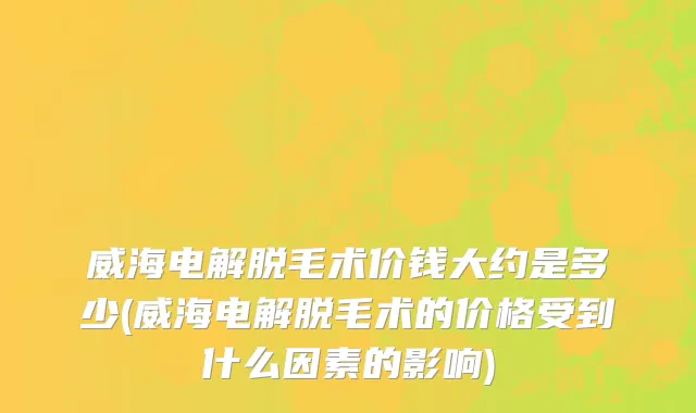 威海电解脱毛术价钱大约是多少(威海电解脱毛术的价格受到什么因素的影响)