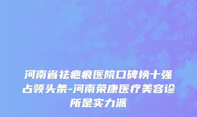 河南省祛疤痕医院口碑榜十强占领头条-河南荣康医疗美容诊所是实力派