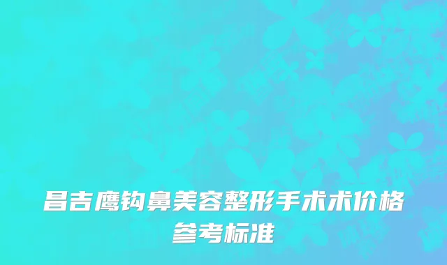 昌吉鹰钩鼻美容整形手术术价格参考标准