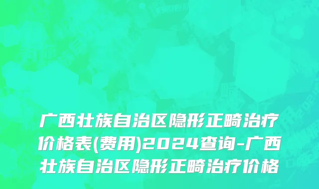 广西壮族自治区隐形正畸治疗价格表(费用)2024查询-广西壮族自治区隐形正畸治疗价格