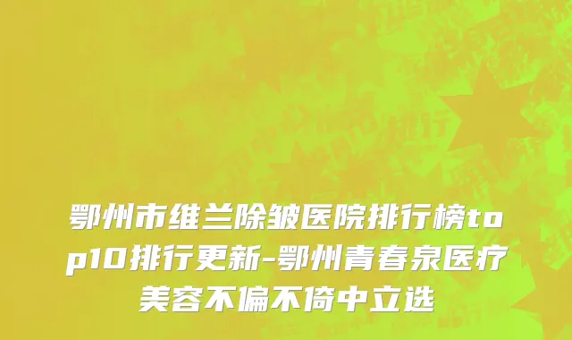 鄂州市维兰除皱医院排行榜top10排行更新-鄂州青春泉医疗美容不偏不倚中立选