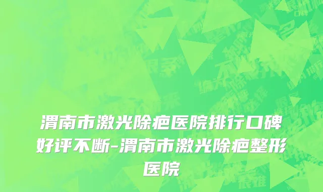 渭南市激光除疤医院排行口碑好评不断-渭南市激光除疤整形医院