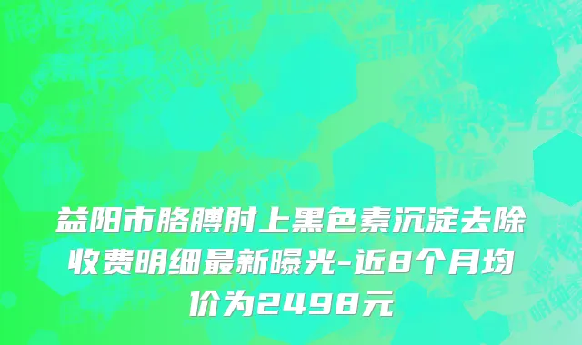 益阳市胳膊肘上黑色素沉淀去除收费明细最新曝光-近8个月均价为2498元