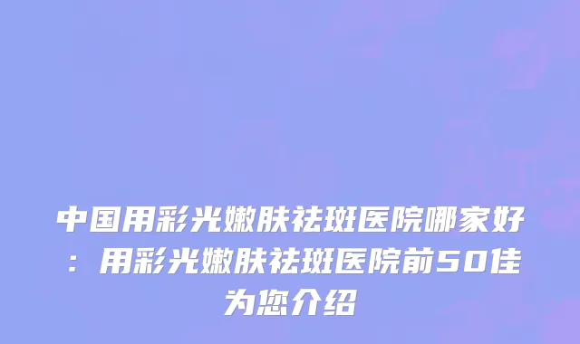 中国用彩光嫩肤祛斑医院哪家好：用彩光嫩肤祛斑医院前50佳为您介绍