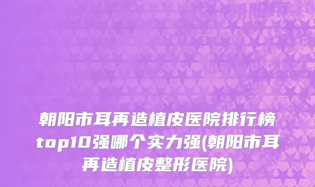 朝阳市耳再造植皮医院排行榜top10强哪个实力强(朝阳市耳再造植皮整形医院)