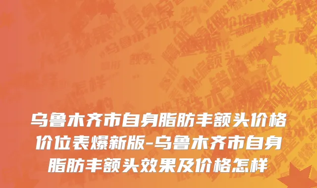 乌鲁木齐市自身脂肪丰额头价格价位表爆新版-乌鲁木齐市自身脂肪丰额头效果及价格怎样
