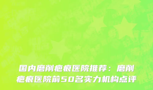 国内磨削疤痕医院推荐：磨削疤痕医院前50名实力机构点评