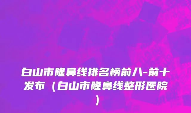 白山市隆鼻线排名榜前八-前十发布（白山市隆鼻线整形医院）