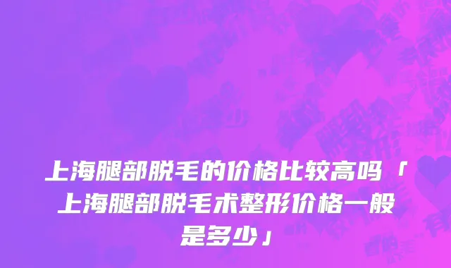 上海腿部脱毛的价格比较高吗「上海腿部脱毛术整形价格一般是多少」