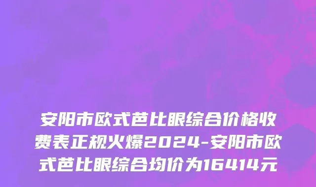 安阳市欧式芭比眼综合价格收费表正规火爆2024-安阳市欧式芭比眼综合均价为16414元