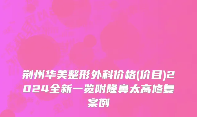 荆州华美整形外科价格(价目)2024全新一览附隆鼻太高修复案例