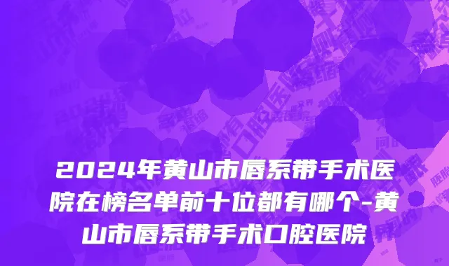 2024年黄山市唇系带手术医院在榜名单前十位都有哪个-黄山市唇系带手术口腔医院