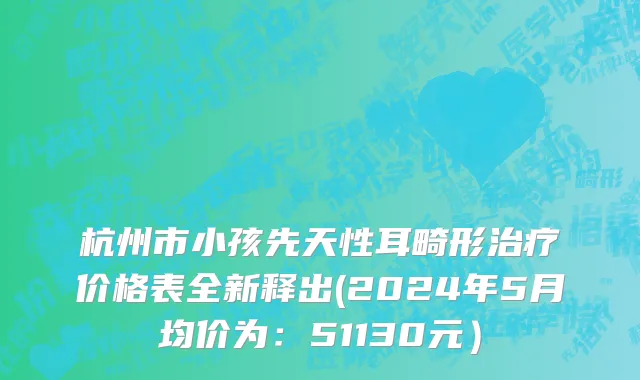 杭州市小孩先天性耳畸形治疗价格表全新释出(2024年5月均价为：51130元）