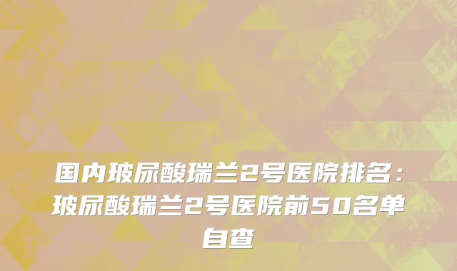 国内玻尿酸瑞兰2号医院排名：玻尿酸瑞兰2号医院前50名单自查