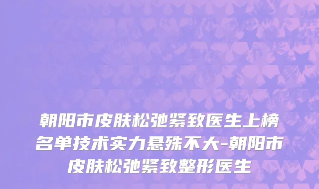 朝阳市皮肤松弛紧致医生上榜名单技术实力悬殊不大-朝阳市皮肤松弛紧致整形医生