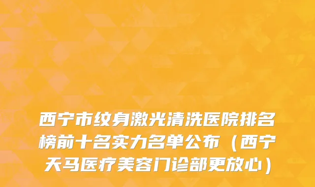 西宁市纹身激光清洗医院排名榜前十名实力名单公布（西宁天马医疗美容门诊部更放心）