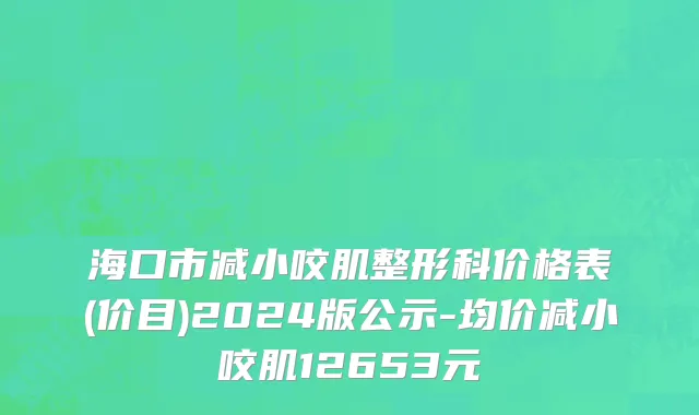 海口市减小咬肌整形科价格表(价目)2024版公示-均价减小咬肌12653元