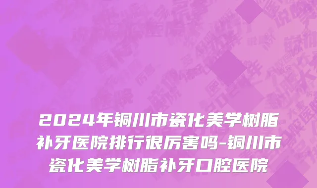 2024年铜川市瓷化美学树脂补牙医院排行很厉害吗-铜川市瓷化美学树脂补牙口腔医院