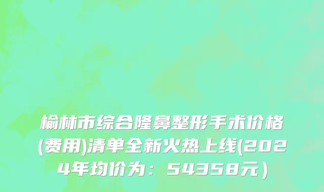 榆林市综合隆鼻整形手术价格(费用)清单全新火热上线(2024年均价为：54358元）