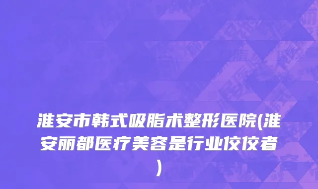 淮安市韩式吸脂术整形医院(淮安丽都医疗美容是行业佼佼者)