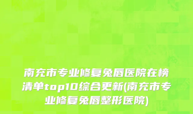南充市专业修复兔唇医院在榜清单top10综合更新(南充市专业修复兔唇整形医院)