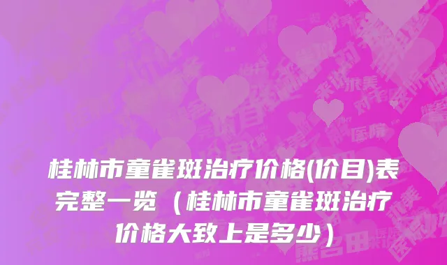 桂林市童雀斑治疗价格(价目)表完整一览（桂林市童雀斑治疗价格大致上是多少）