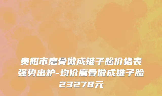 贵阳市磨骨做成锥子脸价格表强势出炉-均价磨骨做成锥子脸23278元
