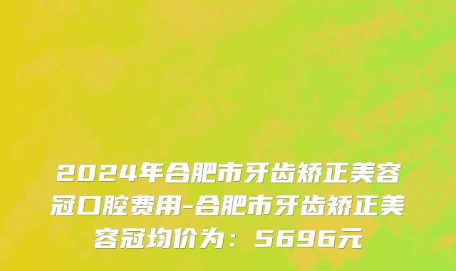 2024年合肥市牙齿矫正美容冠口腔费用-合肥市牙齿矫正美容冠均价为：5696元