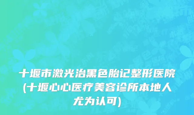 十堰市激光治黑色胎记整形医院(十堰心心医疗美容诊所本地人尤为认可)