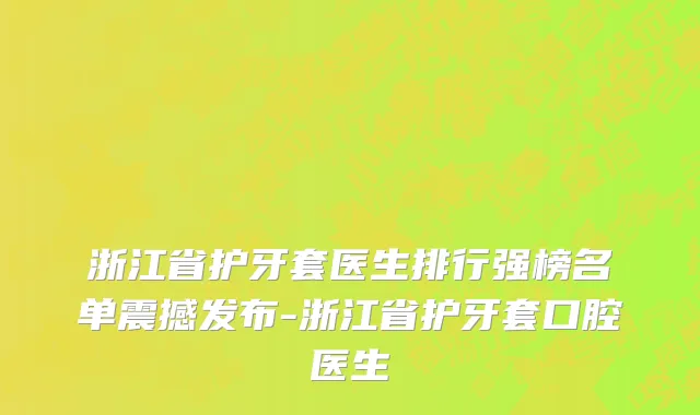 浙江省护牙套医生排行强榜名单震撼发布-浙江省护牙套口腔医生