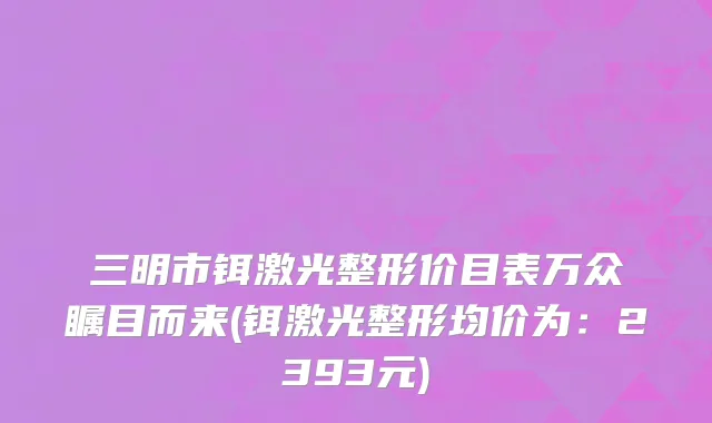 三明市铒激光整形价目表万众瞩目而来(铒激光整形均价为：2393元)