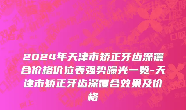 2024年天津市矫正牙齿深覆合价格价位表强势曝光一览-天津市矫正牙齿深覆合效果及价格