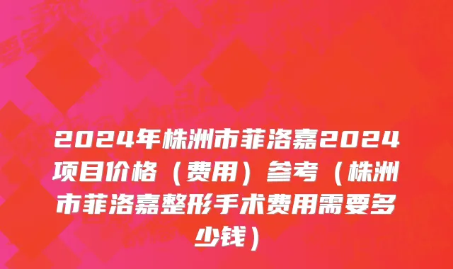 2024年株洲市菲洛嘉2024项目价格（费用）参考（株洲市菲洛嘉整形手术费用需要多少钱）