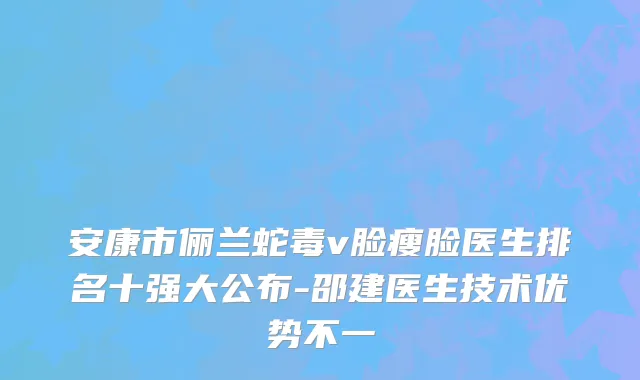 安康市俪兰蛇毒v脸瘦脸医生排名十强大公布-邵建医生技术优势不一