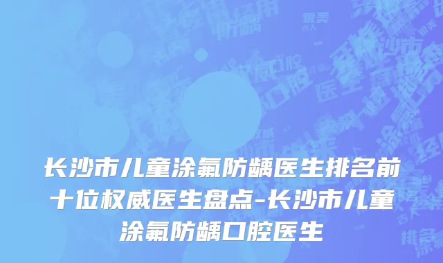 长沙市儿童涂氟防龋医生排名前十位权威医生盘点-长沙市儿童涂氟防龋口腔医生