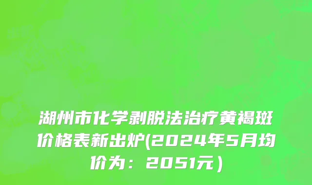 湖州市化学剥脱法治疗黄褐斑价格表新出炉(2024年5月均价为：2051元）